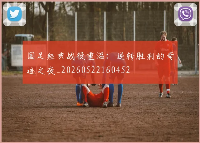 国足经典战役重温:逆转胜利的奇迹之夜_20260522160452