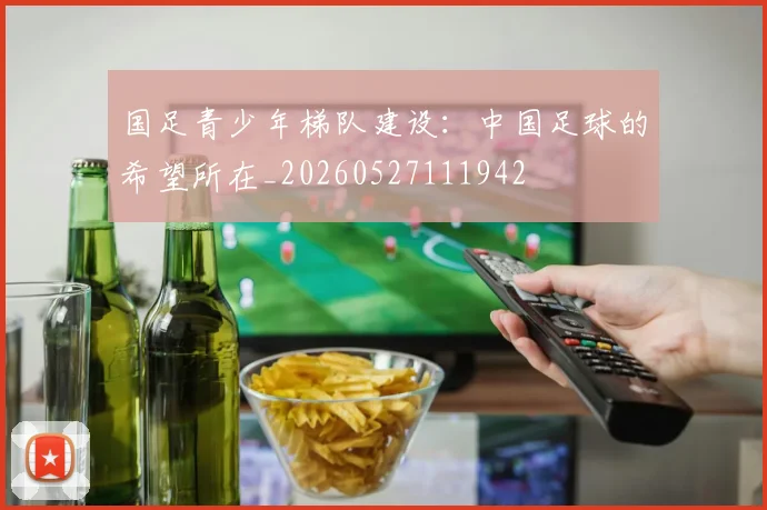 国足青少年梯队建设:中国足球的希望所在_20260527111942