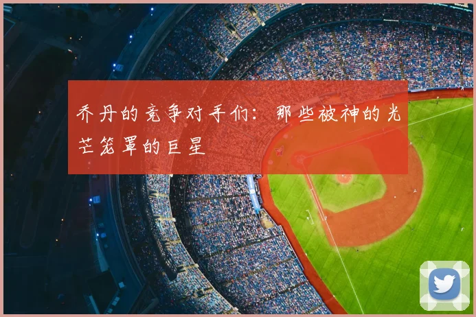乔丹的竞争对手们:那些被神的光芒笼罩的巨星