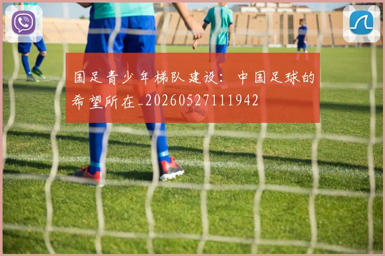 国足青少年梯队建设:中国足球的希望所在_20260527111942