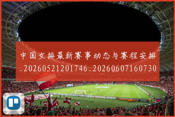 中国女排最新赛事动态与赛程安排_20260521201746_20260607160730