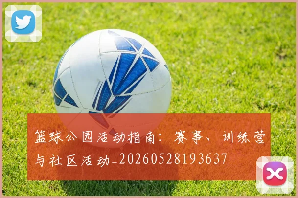 篮球公园活动指南：赛事、训练营与社区活动_20260528193637