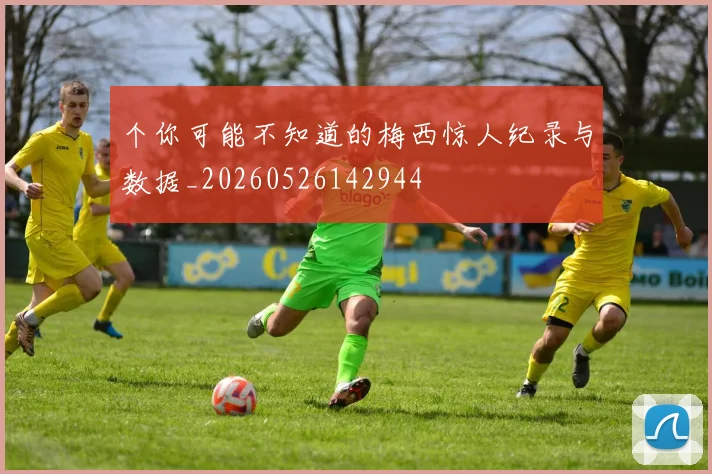 个你可能不知道的梅西惊人纪录与数据_20260526142944